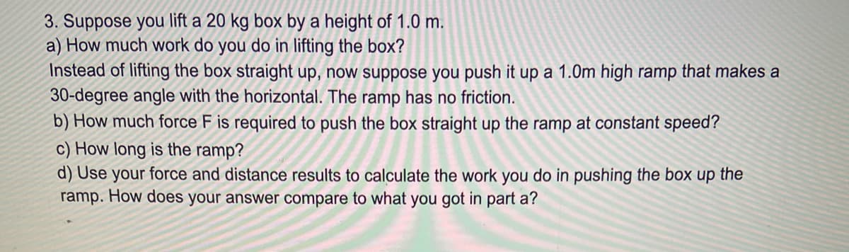 3. Suppose you lift a 20 kg box by a height of 1.0 m.
a) How much work do you do in lifting the box?
Instead of lifting the box straight up, now suppose you push it up a 1.0m high ramp that makes a
30-degree angle with the horizontal. The ramp has no friction.
b) How much force F is required to push the box straight up the ramp at constant speed?
c) How long is the ramp?
d) Use your force and distance results to calculate the work you do in pushing the box up the
ramp. How does your answer compare to what you got in part a?
