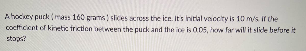 A hockey puck ( mass 160 grams ) slides across the ice. It's initial velocity is 10 m/s. If the
coefficient of kinetic friction between the puck and the ice is 0.05, how far will it slide before it
stops?
