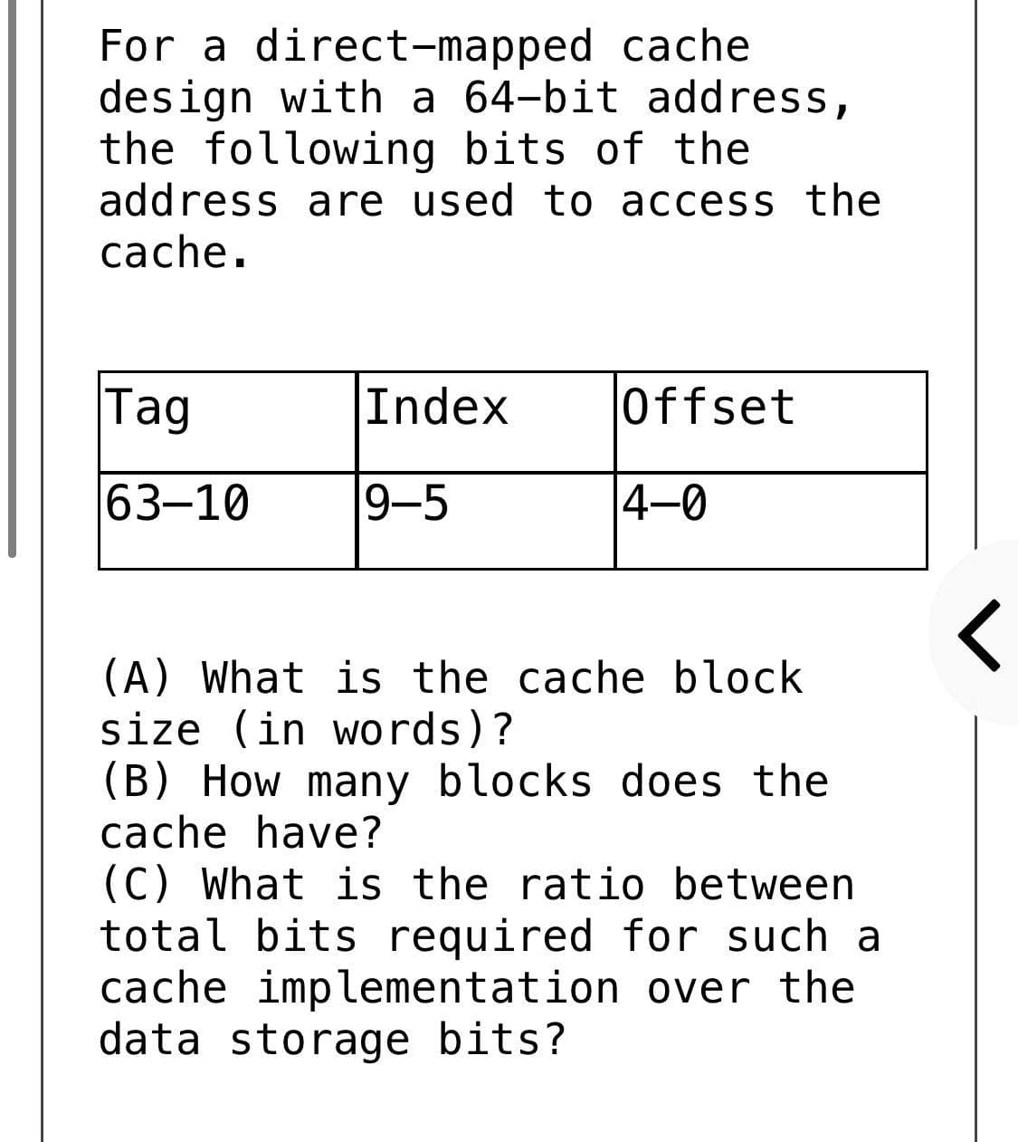 For a direct-mapped cache
design with a 64-bit address,
the following bits of the
address are used to access the
cache.
Tag
Index
Offset
63-10
9-5
4-0
(A) What is the cache block
size (in words)?
(B) How many blocks does the
cache have?
(C) What is the ratio between
total bits required for such a
cache implementation over the
data storage bits?
