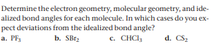 Determine the electron geometry, molecular geometry, and ide-
alized bond angles for each molecule. In which cases do you ex-
pect deviations from the idealized bond angle?
a. PF3
b. SB12
c. CHCI3
d. CS2
