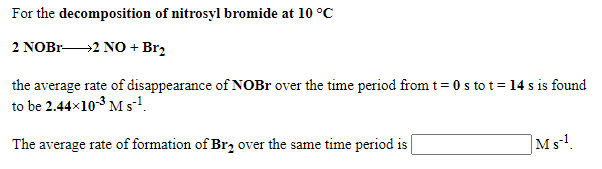 For the decomposition of nitrosyl bromide at 10 °C
2 NOBR2 NO + Brz
the average rate of disappearance of NOBR over the time period from t= 0 s to t= 14 s is found
to be 2.44x103 Ms!.
The average rate of formation of Br, over the same time period is |
Ms!.
