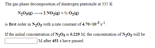 The gas phase decomposition of dinitrogen pentoxide at 335 K
N,O5(g) → 2 NO,(g) + ½ O2(g)
is first order in N,O5 with a rate constant of 4.70x103 s.
If the initial concentration of N2O5 is 0.229 M, the concentration of N2O5 will be
M after 451 s have passed.
