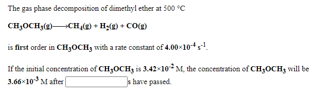 The gas phase decomposition of dimethyl ether at 500 °C
CH3OCH3(g) CH4(g) + H2(g) + CO(g)
is first order in CH3OCH3 with a rate constant of 4.00x10-4s-!.
If the initial concentration of CH3OCH3 is 3.42×102 M, the concentration of CH3OCH3 will be
3.66×10-3 M after
s have passed.
