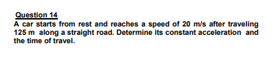 Question 14
A car starts from rest and reaches a speed of 20 m/s after traveling
125 m along a straight road. Determine its constant acceleration and
the time of travel.
