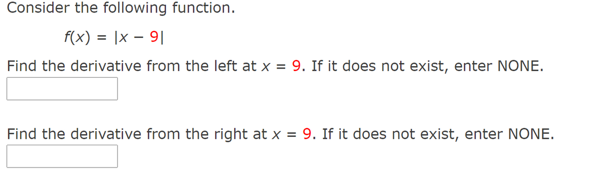 Consider the following function.
f(x) = |x – 9|
Find the derivative from the left at x = 9. If it does not exist, enter NONE.
Find the derivative from the right at x = 9. If it does not exist, enter NONE.
