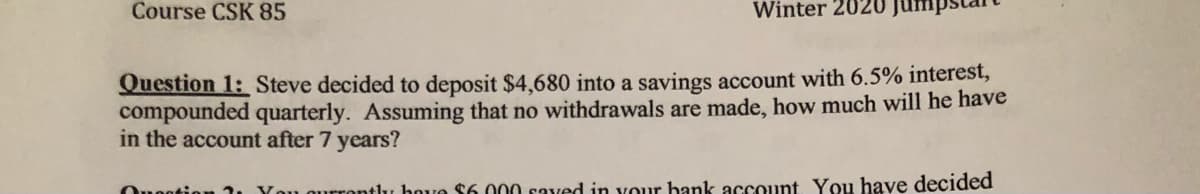 Course CSK 85
Winter 202
Jum
Question 1: Steve decided to deposit $4,680 into a savings account with 6.5% interest,
compounded quarterly. Assuming that no withdrawals are made, how much will he have
in the account after 7 years?
Ouoatio
ou qurrontlu hove $6.000 saved in vour bank account. You have decided
