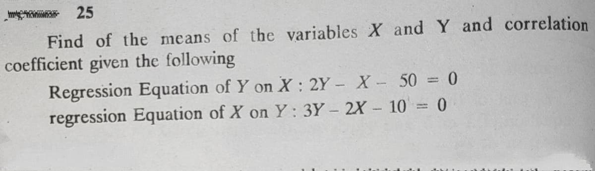 25
Find of the means of the variables X and Y and correlation
coefficient given the following
Regression Equation of Y on X : 2Y - X- 50 = 0
regression Equation of X on Y: 3Y - 2X - 10 = 0
