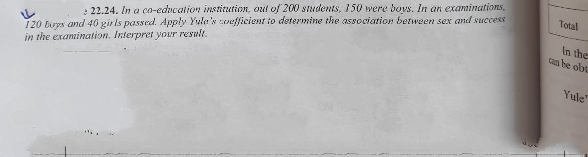 120 bups and 40 girls passed. Apply Yule's coefficient to determine the association between sex and success
in the examination. Interpret your result.
Total
In the
can be obt
: 22.24. In a co-education institution, out of 200 students, 150 were boys. In an examinations,
Yule'
