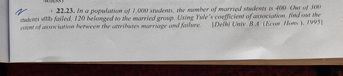 naness).
22.23. In a population of 1,000 students, the number of married students is 400 Out of 300
students wlo failed, 120 belonged to the married group. Using Yule's coefficient of association. find out the
(Delhi Univ B.A (Econ Hons ). 1995|
extent of ussociation between the attributes marriage and failure.
