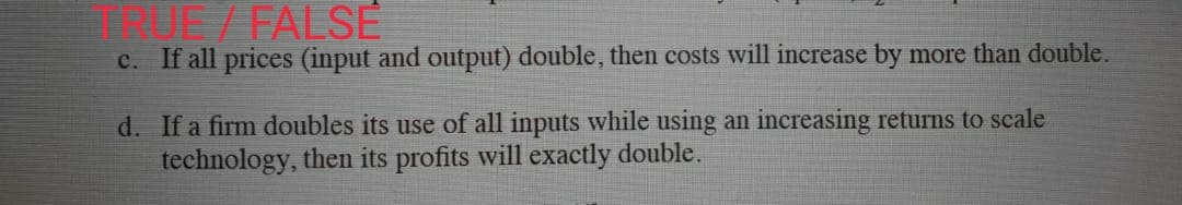 QUE / FALSE
c. If all prices (input and output) double, then costs will increase by more than double.
d. If a firm doubles its use of all inputs while using an increasing returns to scale
technology, then its profits will exactly double.