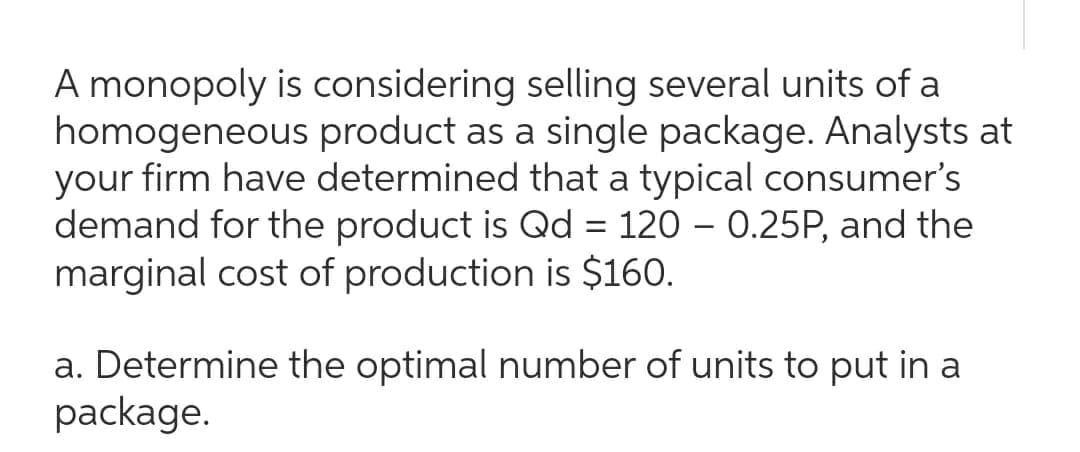 A monopoly is considering selling several units of a
homogeneous product as a single package. Analysts at
your firm have determined that a typical consumer's
demand for the product is Qd = 120 – 0.25P, and the
marginal cost of production is $160.
a. Determine the optimal number of units to put in a
package.