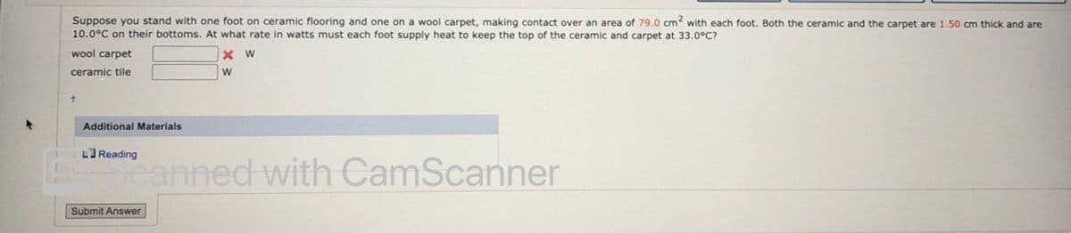 Suppose you stand with one foot on ceramic flooring and one on a wool carpet, making contact over an area of 79.0 cm with each foot. Both the ceramic and the carpet are 1.50 cm thick and are
10.0°C on their bottoms. At what rate in watts must each foot supply heat to keep the top of the ceramic and carpet at 33.0°C?
wool carpet
X W
ceramic tile
t.
Additional Materials
LReading
anned with CamScanner
Submit Answer
