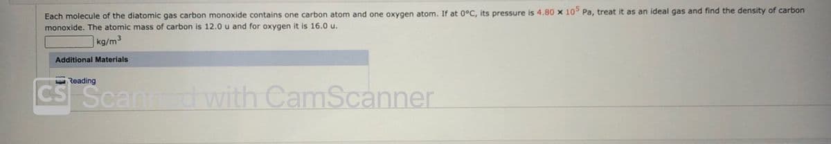 Each molecule of the diatomic gas carbon monoxide contains one carbon atom and one oxygen atom. If at 0°C, its pressure is 4.80 x 10 Pa, treat it as an ideal gas and find the density of carbon
monoxide. The atomic mass of carbon is 12.0 u and for oxygen it is 16.0 u.
]kg/m3
Additional Materials
Reading
CS Scann
dwith CamScanner
