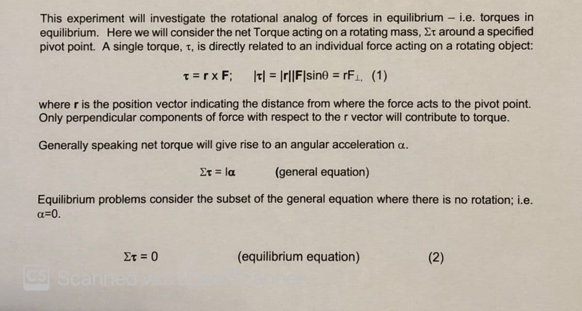 This experiment will investigate the rotational analog of forces in equilibrium – i.e. torques in
equilibrium. Here we will consider the net Torque acting on a rotating mass, Et around a specified
pivot point. A single torque, t, is directly related to an individual force acting on a rotating object:
T =rx F;
|t| = Ir||F|sine = rF1, (1)
where r is the position vector indicating the distance from where the force acts to the pivot point.
Only perpendicular components of force with respect to the r vector will contribute to torque.
Generally speaking net torque will give rise to an angular acceleration a.
Στ- Ια
(general equation)
Equilibrium problems consider the subset of the general equation where there is no rotation; i.e.
a=0.
Στ -0
(equilibrium equation)
(2)
CS Scanned

