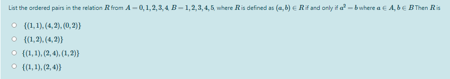 List the ordered pairs in the relation R from A = 0,1, 2, 3, 4, B=1,2,3, 4, 5, where Ris defined as (a, b) E Rif and only if a = b where a E A, b E B Then Ris
O {(1,1), (4, 2), (0, 2)}
O {(1,2), (4, 2)}
O {(1,1), (2, 4), (1, 2)}
O {(1,1), (2, 4)}

