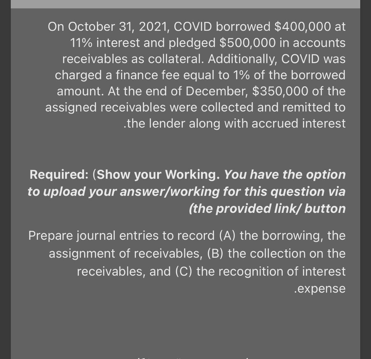 On October 31, 2021, COVID borrowed $400,000 at
11% interest and pledged $500,000 in accounts
receivables as collateral. Additionally, COVID was
charged a finance fee equal to 1% of the borrowed
amount. At the end of December, $350,000 of the
assigned receivables were collected and remitted to
.the lender along with accrued interest
Required: (Show your Working. You have the option
to upload your answer/working for this question via
(the provided Ilink/ button
Prepare journal entries to record (A) the borrowing, the
assignment of receivables, (B) the collection on the
receivables, and (C) the recognition of interest
.expense
