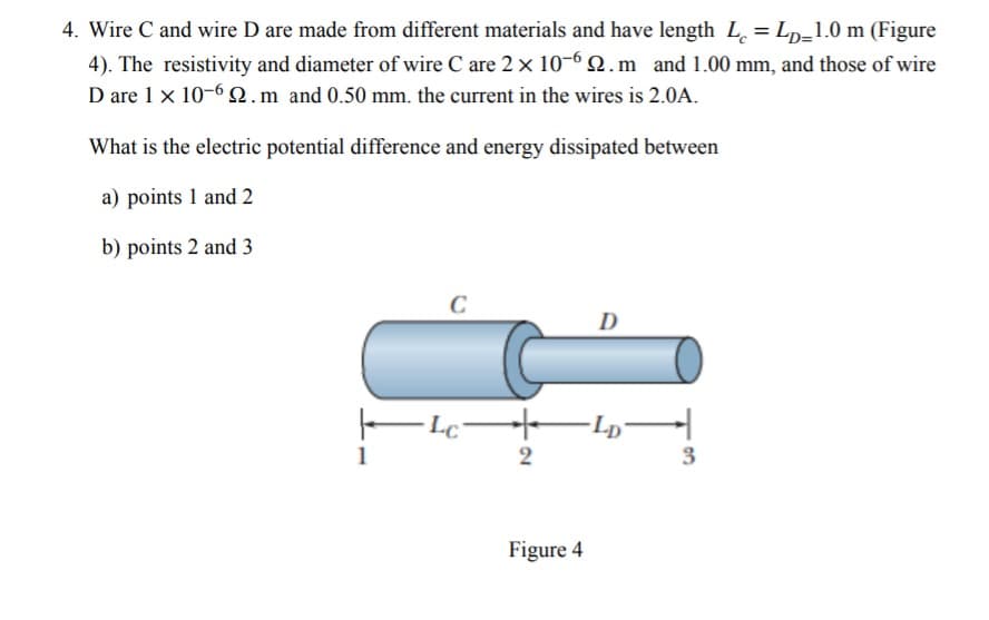 4. Wire C and wire D are made from different materials and have length L = Lp=1.0 m (Figure
4). The resistivity and diameter of wire C are 2 x 10-6 Q.m and 1.00 mm, and those of wire
D are 1 x 10-6 2.m and 0.50 mm. the current in the wires is 2.0A.
What is the electric potential difference and energy dissipated between
a) points 1 and 2
b) points 2 and 3
C
D
2
3
Figure 4
