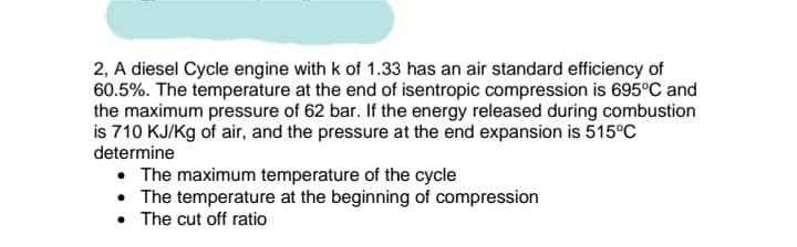 2, A diesel Cycle engine with k of 1.33 has an air standard efficiency of
60.5%. The temperature at the end of isentropic compression is 695°C and
the maximum pressure of 62 bar. If the energy released during combustion
is 710 KJ/Kg of air, and the pressure at the end expansion is 515°C
determine
• The maximum temperature of the cycle
• The temperature at the beginning of compression
• The cut off ratio
