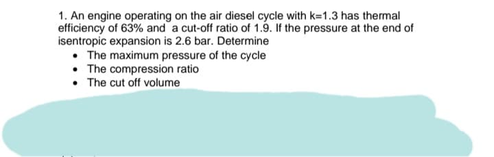 1. An engine operating on the air diesel cycle with k=1.3 has thermal
efficiency of 63% and a cut-off ratio of 1.9. If the pressure at the end of
isentropic expansion is 2.6 bar. Determine
• The maximum pressure of the cycle
• The compression ratio
• The cut off volume

