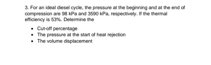 3. For an ideal diesel cycle, the pressure at the beginning and at the end of
compression are 98 kPa and 3590 kPa, respectively. If the thermal
efficiency is 53%. Determine the
• Cut-off percentage
• The pressure at the start of heat rejection
• The volume displacement
