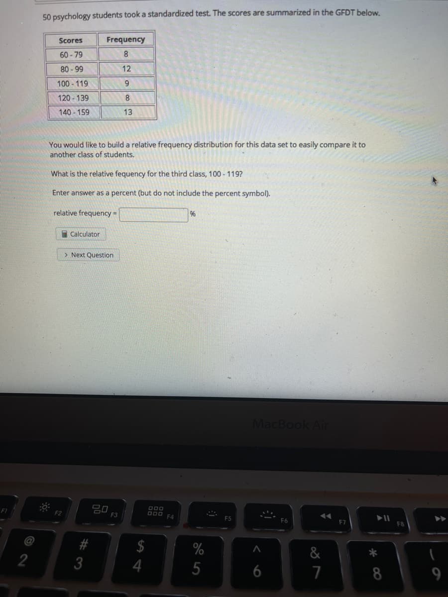 50 psychology students took a standardized test. The scores are summarized in the GFDT below.
IT
Scores
Frequency
60-79
8.
80 - 99
12
100 - 119
9.
120 -139
140 - 159
13
You would like to build a relative frequency distribution for this data set to easily compare it to
another class of students.
What is the relative fequency for the third class, 100 - 119?
Enter answer as a percent (but do not include the percent symbol).
relative frequency =
%
E Calculator
> Next Question
MacBook Air
F1
F2
D00 F4
F3
F6
FB
$
%
&
*
3
5
7
8
9.
6
