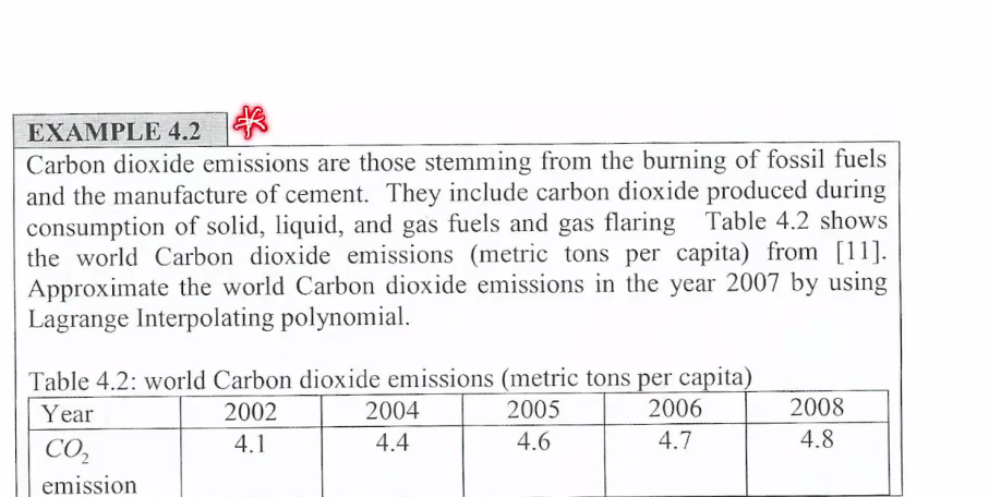 EXAMPLE 4.2
Carbon dioxide emissions are those stemming from the burning of fossil fuels
and the manufacture of cement. They include carbon dioxide produced during
consumption of solid, liquid, and gas fuels and gas flaring Table 4.2 shows
the world Carbon dioxide emissions (metric tons per capita) from [11].
Approximate the world Carbon dioxide emissions in the year 2007 by using
Lagrange Interpolating polynomial.
Table 4.2: world Carbon dioxide emissions (metric tons per capita)
Year
2002
2004
2005
2006
2008
CO,
4.1
4.4
4.6
4.7
4.8
emission
