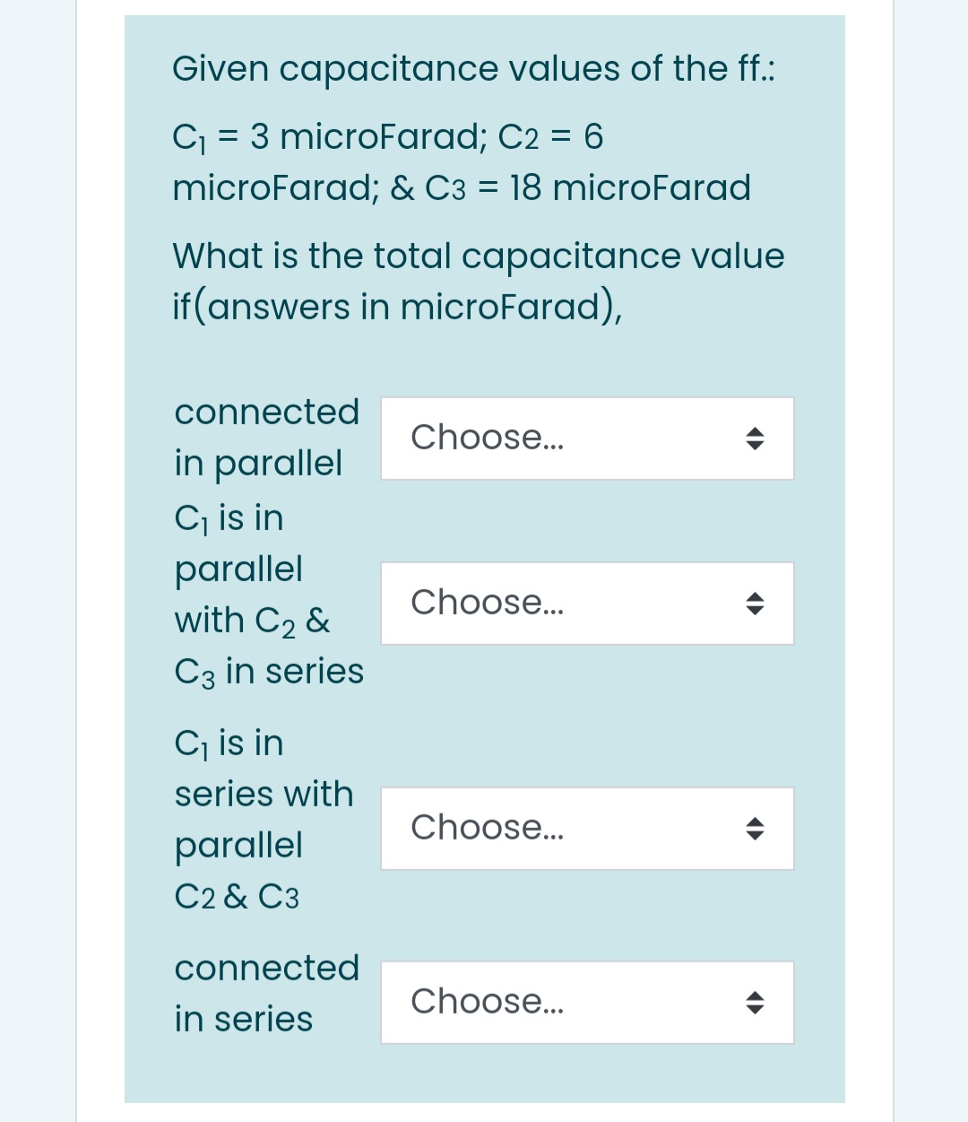Given capacitance values of the ff.:
C = 3 microFarad; C2 = 6
microFarad; & C3 = 18 microFarad
What is the total capacitance value
if (answers in microFarad),
connected
Choose...
in parallel
Cj is in
parallel
with C2 &
Choose..
C3 in series
C, is in
series with
Choose..
parallel
C2 & C3
connected
Choose..
in series

