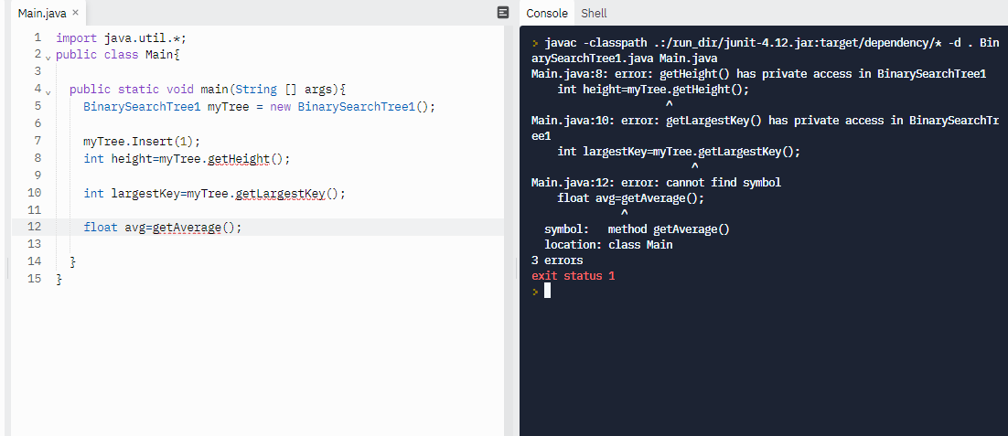 Main.java x
Console Shell
import java.util.*;
2 v public class Main{
> javac -classpath .:/run_dir/junit-4.12.jar:target/dependency/* -d . Bin
arySearchTree1.java Main.java
Main.java:8: error: getHeight() has private access in BinarySearchTree1
int height=myTree.getHeight();
4
public static void main(String [] args){
BinarySearchTreel myTree = new BinarySearchTree1();
Main.java:10: error: getlargestKey () has private access in BinarySearchTI
ee1
myTree.Insert (1);
int height=myTree.getHeight ();
int largestkey=myTree.getLargestKey ();
8.
int largestkey=myTree.getLargestkey ();
Main.java:12: error: cannot find symbol
float avg=getAverage();
10
11
float avg=getAverage ();
symbol: method getAverage ()
location: class Main
12
13
14
3 errors
15
exit status 1
