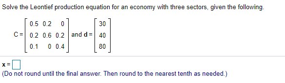 Solve the Leontief production equation for an economy with three sectors, given the following.
0.5 0.2 0
30
C= 0.2 0.6 0.2 and d =| 40
0.1
0 0.4
80
(Do not round until the final answer. Then round to the nearest tenth as needed.)
