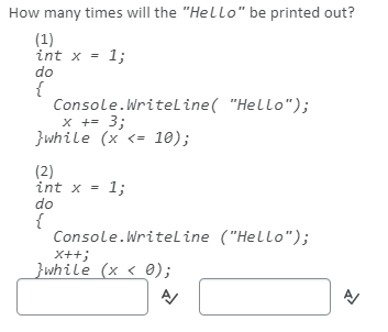 How many times will the "Hello" be printed out?
(1)
int x = 1;
do
{
Console.Writeline( "Hello");
x += 3;
}while (x <= 10);
(2)
int x = 1;
do
{
Console.Writeline ("Hello");
X++;
}while (x < 0);
