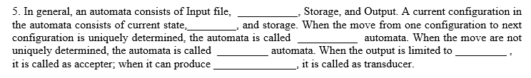 5. In general, an automata consists of Input file,
the automata consists of current state,
configuration is uniquely determined, the automata is called
uniquely determined, the automata is called
it is called as accepter; when it can produce
Storage, and Output. A current configuration in
and storage. When the move from one configuration to next
automata. When the move are not
automata. When the output is limited to
it is called as transducer.
