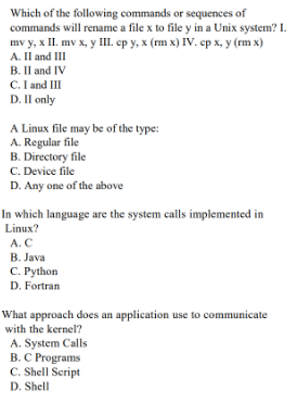 Which of the following commands or sequences of
commands will rename a file x to file y in a Unix system? L.
mv y, x II. mv x, y III. ep y, x (m x) IVv. ep x, y (rm x)
A. Il and III
B. Il and IV
C. I and III
D. Il only
A Linux file may be of the type:
A. Regular file
B. Directory file
C. Device file
D. Any one of the above
In which language are the system calls implemented in
Linux?
A. C
B. Java
C. Python
D. Fortran
What approach does an application use to communicate
with the kernel?
A. System Calls
B. C Programs
C. Shell Script
D. Shell
