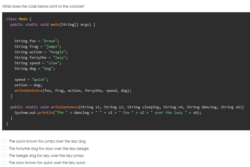 What does the code below print to the console?
class Main {
public static void main(String[] args) {
String fox = "brown";
String frog = "jumps";
"beagle";
"lazy";
"slow";
String action
String forsythe
String speed
String dog = "dog";
=
speed = "quick";
action =
Sop
writeSentence(fox, frog, action, forsythe, speed, dog);
}
public static void writeSentence(String s1, String s2, String sleeping, String s4, String dancing, String s6){
System.out.println("The " + dancing + " " + s1 +
}
}
fox " + s2 + " over the lazy " + s6);
The quick brown fox jumps over the lazy dog
The forsythe dog fox slow over the lazy beagle
The beagle dog fox lazy over the lazy jumps
The slow brown fox quick over the lazy quick
