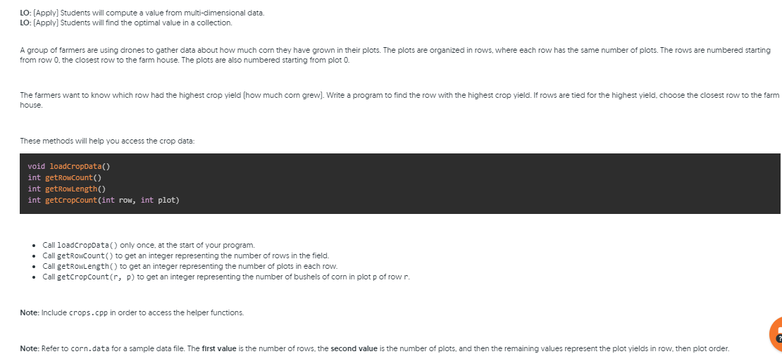 LO: (Apply) Students will compute a value from multi-dimensional data.
LO: (Apply] Students will find the optimal value in a collection.
A group of farmers are using drones to gather data about how much corn they have grown in their plots. The plots are organized in rows, where each row has the same number of plots. The rows are numbered starting
from row 0, the closest row to the farm house. The plots are also numbered starting from plot 0.
The farmers want to know which row had the highest crop yield (how much corn grew). Write a program to find the row with the highest crop yield. If rows are tied for the highest yield, choose the closest row to the farm
house
These methods will help you access the crop data:
void loadcropData()
int getRowcount()
int getRowLength()
int getcropCount (int row, int plot)
Call loadcropData() only once, at the start of your program.
• Call getRowcount() to get an integer representing the number of rows in the field.
Call getRowLength() to get an integer representing the number
• Call getcropCount (r, p) to get an integer representing the number of bushels of corn in plot p of row r.
plots in each row.
Note: Include crops.cpp in order to access the helper functions.
Note: Refer to corn.data for a sample data file. The first value is the number of rows, the second value is the number of plots, and then the remaining values represent the plot yields in row, then plot order.
