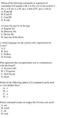 Which of the following commands or sequences of
commands will rename a file x to file y in a Unix system? I.
mv y, x II. mv x, y III. ep y, x (rm x) IV. ep x, y (m x)
A. Il and III
B. Il and IV
C.I and III
D. Il only
A Linux file may be of the type:
A. Regular file
B. Directory file
C. Device file
D. Any one of the above
in which language are the system calls implemented im
Linux?
A.C
В. Java
С. Руthon
D. Fortran
Vhat approach does an application use to communicate
with the kernel?
A. System Calls
B.C Programs
C. Shell Script
D. Shell
Which of the following option of Is command can be used
to view hidden files?
A.-
C. -a
D. -i
Which command creates an empty file if it does not exist?
A. cat
B. touch
C. ed
D. read
