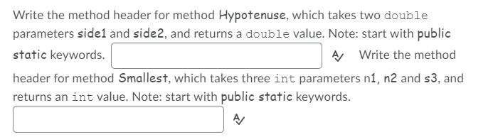 Write the method header for method Hypotenuse, which takes two double
parameters side1 and side2, and returns a double value. Note: start with public
static keywords.
A Write the method
header for method Smallest, which takes three int parameters n1, n2 and s3, and
returns an int value. Note: start with public static keywords.
