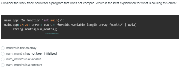 Consider the stack trace below for a program that does not compile. Which is the best explanation for what is causing this error?
main.cpp: In function 'int main()':
main.cpp:27:29: error: ISO C++ forbids variable length array months' [-Wla]
string months[num_months];
months is not an array
num_months has not been initialized
num_months is a variable
num_months is a constant
