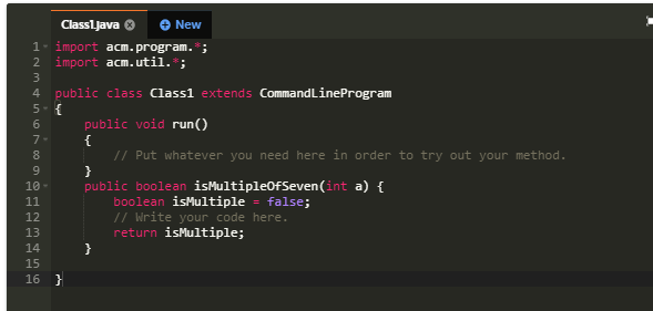 Classl.java 0
New
1. import acm.program. ;
2 import acm.util. ;
3
4 public class Class1 extends CommandLineProgram
5- {
6
public void run()
7-
{
// Put whatever you need here in order to try out your method.
}
public boolean isMultipleOfSeven(int a) {
boolean isMultiple - false;
// Write your code here.
return isMultiple;
}
8
10
11
12
13
14
15
16 }
