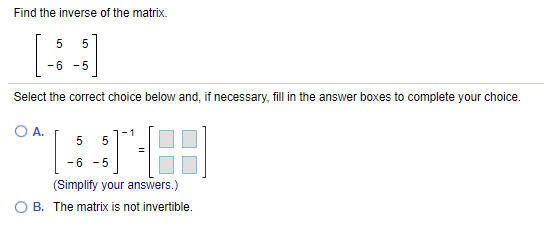 Find the inverse of the matrix.
-6 -5
Select the correct choice below and, if necessary, fill in the answer boxes to complete your choice.
A.
5
- 6 -5
(Simplify your answers.)
O B. The matrix is not invertible.
