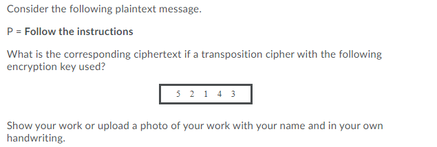 Consider the following plaintext message.
P = Follow the instructions
What is the corresponding ciphertext if a transposition cipher with the following
encryption key used?
5 2 1 4 3
Show your work or upload a photo of your work with your name and in your own
handwriting.
