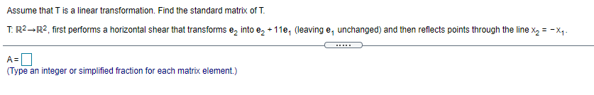 Assume that T is a linear transformation. Find the standard matrix of T.
T: R2-R2, first performs a horizontal shear that transforms e, into e, + 11e, (leaving e, unchanged) and then reflects points through the line x, = -x,-
.....
A=|
(Type an integer or simplified fraction for each matrix element.)
