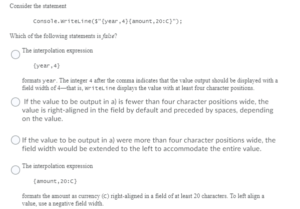 Consider the statement
Console.writeline(s"{year, 4}{amount, 20:C}");
Which of the following statements is false?
The interpolation expression
{year, 4}
formats year. The integer 4 after the comma indicates that the value output should be displayed with a
field width of 4-that is, writeline displays the value with at least four character positions.
If the value to be output in a) is fewer than four character positions wide, the
value is right-aligned in the field by default and preceded by spaces, depending
on the value.
O If the value to be output in a) were more than four character positions wide, the
field width would be extended to the left to accommodate the entire value.
The interpolation expression
{amount, 20:c}
formats the amount as currency (C) right-aligned in a field of at least 20 characters. To left align a
value, use a negative field width.
