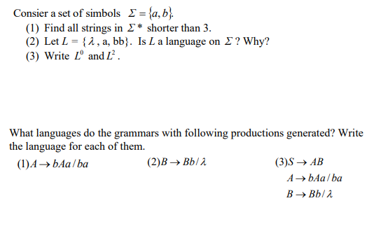 Consier a set of simbols E= {a, b}.
(1) Find all strings in E* shorter than 3.
(2) Let L = {2, a, bb}. Is L a language on E? Why?
(3) Write Lº and L.
What languages do the grammars with following productions generated? Write
the language for each of them.
(1)A→ bAa/ ba
(2)В — ВЫ
(3)S — АB
A→ bAa / ba
B → Bb/ 2
