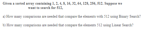 Given a sorted array containing 1, 2, 4, 8, 16, 32, 64, 128, 256, 512. Suppose we
want to search for 512,
a) How many comparisons are needed that compare the elements with 512 using Binary Search?
b) How many comparisons are needed that compare the elements 512 using Linear Search?
