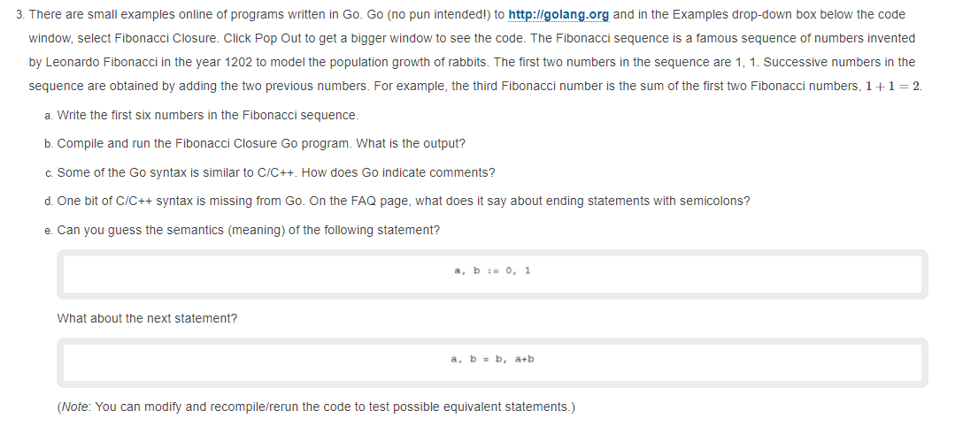 3. There are small examples online of programs written in Go. Go (no pun intended!) to http://golang.org and in the Examples drop-down box below the code
window, select Fibonacci Closure. Click Pop Out to get a bigger window to see the code. The Fibonacci sequence is a famous sequence of numbers invented
by Leonardo Fibonacci in the year 1202 to model the population growth of rabbits. The first two numbers in the sequence are 1, 1. Successive numbers in the
sequence are obtained by adding the two previous numbers. For example, the third Fibonacci number is the sum of the first two Fibonacci numbers, 1+1= 2.
a. Write the first six numbers in the Fibonacci seguence.
b. Compile and run the Fibonacci Closure Go program. What is the output?
c. Some of the Go syntax is similar to C/C++. How does Go indicate comments?
d. One bit of C/C++ syntax is missing from Go. On the FAQ page, what does it say about ending statements with semicolons?
e. Can you guess the semantics (meaning) of the following statement?
a, b i= 0, 1
What about the next statement?
a, b = b, a+b
(Note: You can modify and recompile/rerun the code to test possible equivalent statements.)
