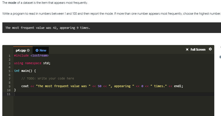 The mode of a dataset is the item that appears most frequently.
Write a program to read in numbers between 1 and 100 and then report the mode. If more than one number appears most frequently. choose the highest number.
The most frequent value was 42, appearing 9 times.
I Full Screen ¢
p4.cpp O
1 #include <iostream>
O New
3 using namespace std;
4
5- int main() {
6.
7
// TODO: Write your code here
cout « "The most frequent value was
<« 50 <« ", appearing " <« e «
times." <« endl;
10 }
11
