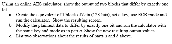 Using an online AES calculator, show the output of two blocks that differ by exactly one
bit.
a. Create the equivalent of 1 block of data (128-bits), set a key, use ECB mode and
run the calculator. Show the resulting screen.
b. Modify the plaintext data to differ by exactly one bit and run the calculator with
the same key and mode as in part a. Show the new resulting output values.
c. List two observations about the results of parts a and b above.
