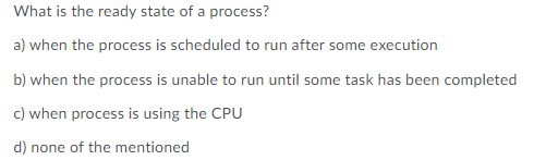 What is the ready state of a process?
a) when the process is scheduled to run after some execution
b) when the process is unable to run until some task has been completed
c) when process is using the CPU
d) none of the mentioned
