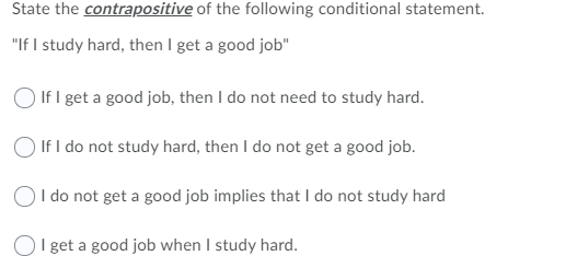 State the contrapositive of the following conditional statement.
"If I study hard, then I get a good job"
If I get a good job, then I do not need to study hard.
O If I do not study hard, then I do not get a good job.
OI do not get a good job implies that I do not study hard
I get a good job when I study hard.

