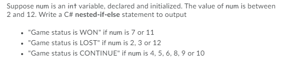 Suppose num is an int variable, declared and initialized. The value of num is between
2 and 12. Write a C# nested-if-else statement to output
"Game status is WON" if num is 7 or 11
"Game status is LOST" if num is 2, 3 or 12
"Game status is CONTINUE" if num is 4, 5, 6, 8, 9 or 10
